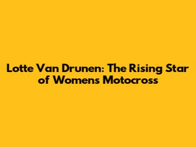 Lotte Van Drunen: The Rising Star of Women's Motocross
