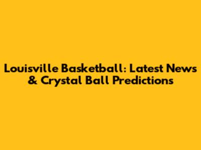Louisville Basketball: Latest News & Crystal Ball Predictions