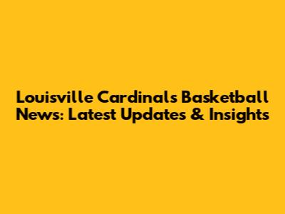 Louisville Cardinals Basketball News: Latest Updates & Insights