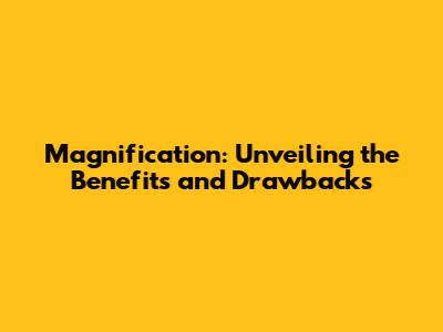 Magnification: Unveiling the Benefits and Drawbacks