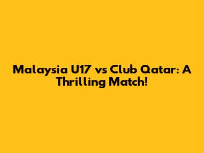 Malaysia U17 vs Club Qatar: A Thrilling Match!