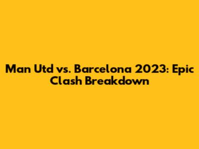 Man Utd vs. Barcelona 2023: Epic Clash Breakdown