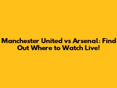 Manchester United vs Arsenal: Find Out Where to Watch Live!