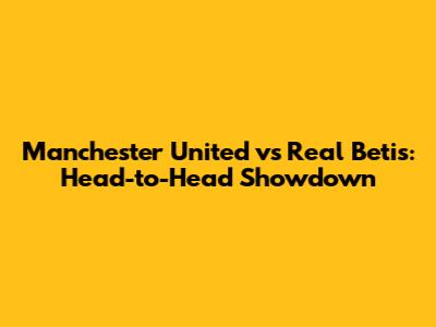 Manchester United vs Real Betis: Head-to-Head Showdown