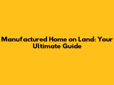 Manufactured Home on Land: Your Ultimate Guide