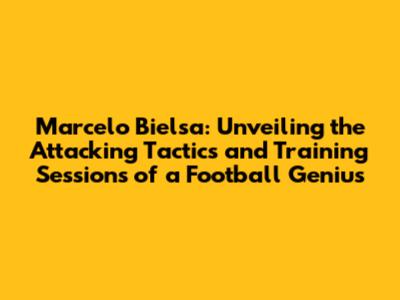 Marcelo Bielsa: Unveiling the Attacking Tactics and Training Sessions of a Football Genius