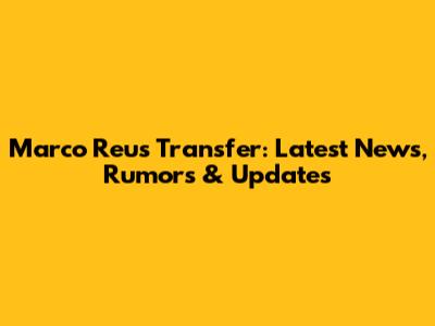 Marco Reus Transfer: Latest News, Rumors & Updates