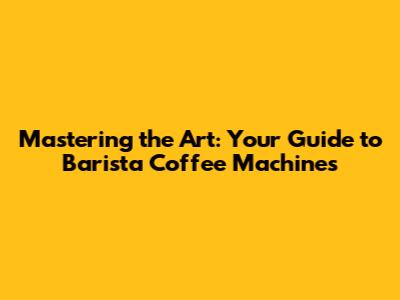 Mastering the Art: Your Guide to Barista Coffee Machines