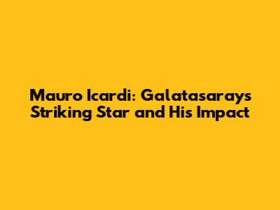 Mauro Icardi: Galatasaray's Striking Star and His Impact