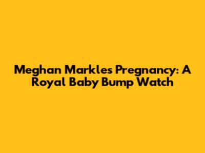 Meghan Markle's Pregnancy: A Royal Baby Bump Watch