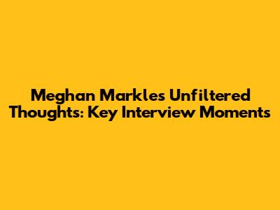 Meghan Markle's Unfiltered Thoughts: Key Interview Moments