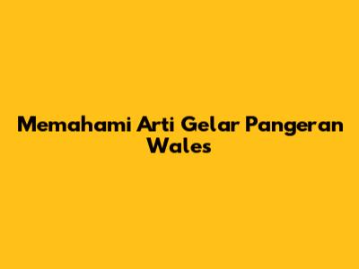 Memahami Arti Gelar 'Pangeran Wales'