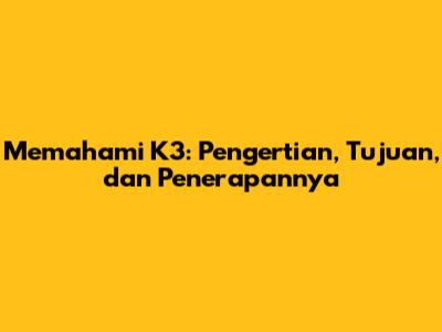 Memahami K3: Pengertian, Tujuan, dan Penerapannya