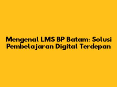 Mengenal LMS BP Batam: Solusi Pembelajaran Digital Terdepan