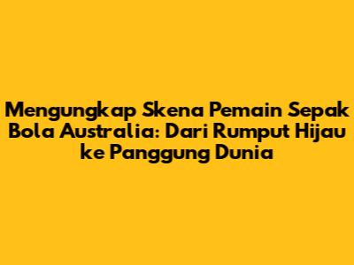 Mengungkap Skena Pemain Sepak Bola Australia: Dari Rumput Hijau ke Panggung Dunia