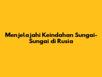 Menjelajahi Keindahan Sungai-Sungai di Rusia