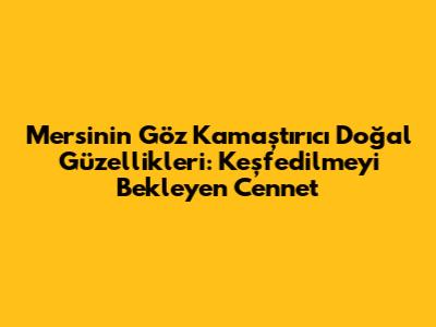 Mersin'in Göz Kamaştırıcı Doğal Güzellikleri: Keşfedilmeyi Bekleyen Cennet