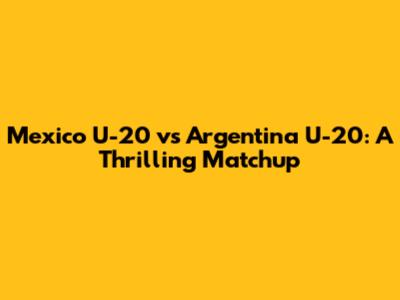Mexico U-20 vs Argentina U-20: A Thrilling Matchup