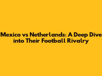 Mexico vs Netherlands: A Deep Dive into Their Football Rivalry
