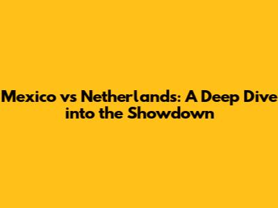 Mexico vs Netherlands: A Deep Dive into the Showdown