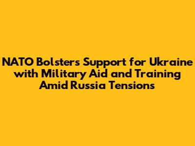 NATO Bolsters Support for Ukraine with Military Aid and Training Amid Russia Tensions