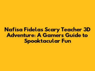Nafisa Fidela's Scary Teacher 3D Adventure: A Gamer's Guide to Spooktacular Fun