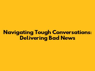 Navigating Tough Conversations: Delivering Bad News
