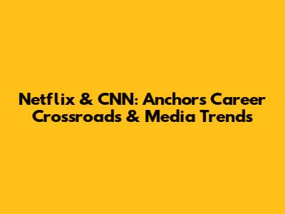 Netflix & CNN: Anchor's Career Crossroads & Media Trends