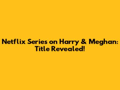 Netflix Series on Harry & Meghan: Title Revealed!