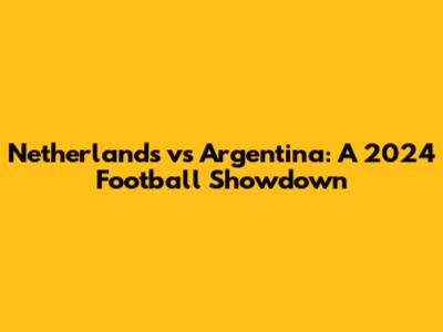 Netherlands vs Argentina: A 2024 Football Showdown