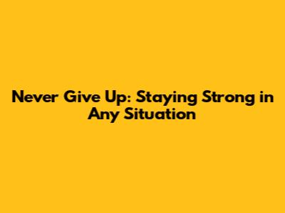 Never Give Up: Staying Strong in Any Situation