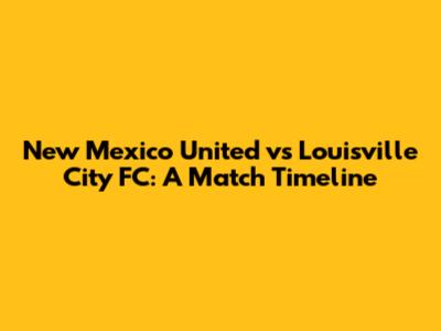 New Mexico United vs Louisville City FC: A Match Timeline