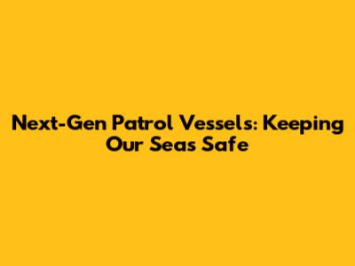 Next-Gen Patrol Vessels: Keeping Our Seas Safe