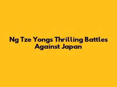 Ng Tze Yong's Thrilling Battles Against Japan