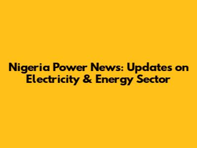 Nigeria Power News: Updates on Electricity & Energy Sector