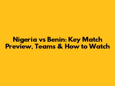 Nigeria vs Benin: Key Match Preview, Teams & How to Watch
