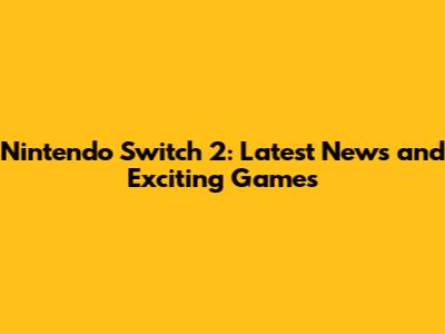 Nintendo Switch 2: Latest News and Exciting Games