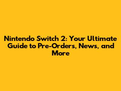 Nintendo Switch 2: Your Ultimate Guide to Pre-Orders, News, and More
