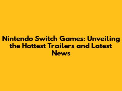 Nintendo Switch Games: Unveiling the Hottest Trailers and Latest News