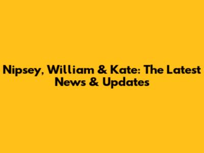 Nipsey, William & Kate: The Latest News & Updates