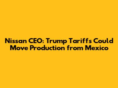 Nissan CEO: Trump Tariffs Could Move Production from Mexico