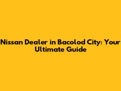 Nissan Dealer in Bacolod City: Your Ultimate Guide