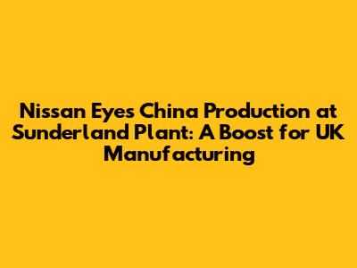 Nissan Eyes China Production at Sunderland Plant: A Boost for UK Manufacturing