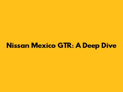 Nissan Mexico GTR: A Deep Dive