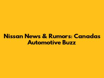 Nissan News & Rumors: Canada's Automotive Buzz
