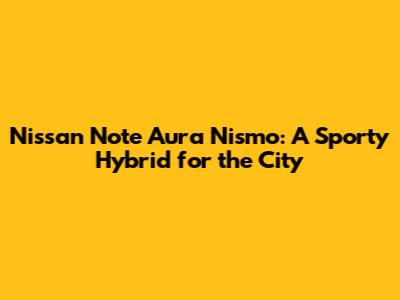 Nissan Note Aura Nismo: A Sporty Hybrid for the City