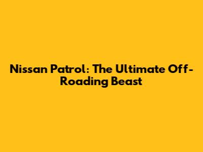Nissan Patrol: The Ultimate Off-Roading Beast