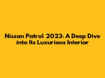Nissan Patrol 2023: A Deep Dive into Its Luxurious Interior