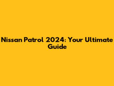 Nissan Patrol 2024: Your Ultimate Guide