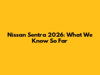 Nissan Sentra 2026: What We Know So Far